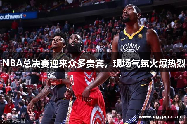 NBA总决赛迎来众多贵宾，现场气氛火爆热烈