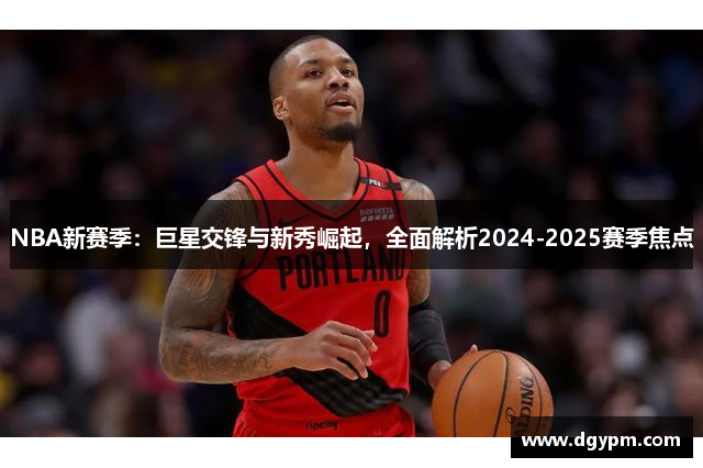 NBA新赛季：巨星交锋与新秀崛起，全面解析2024-2025赛季焦点