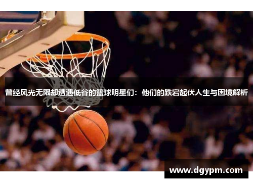 曾经风光无限却遭遇低谷的篮球明星们：他们的跌宕起伏人生与困境解析