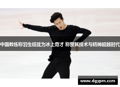 中国教练称羽生结弦为冰上奇才 称赞其技术与精神超越时代