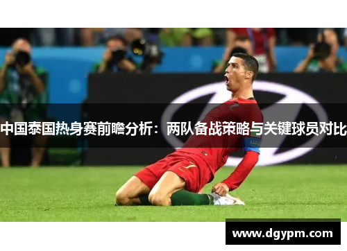 中国泰国热身赛前瞻分析：两队备战策略与关键球员对比